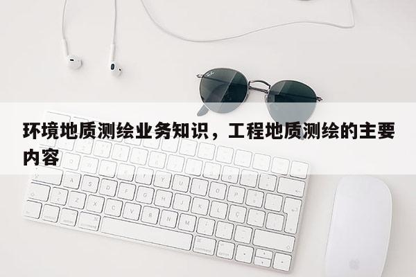 環境地質測繪業務知識，工程地質測繪的主要內容