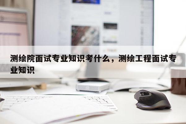 測繪院面試專業知識考什么，測繪工程面試專業知識