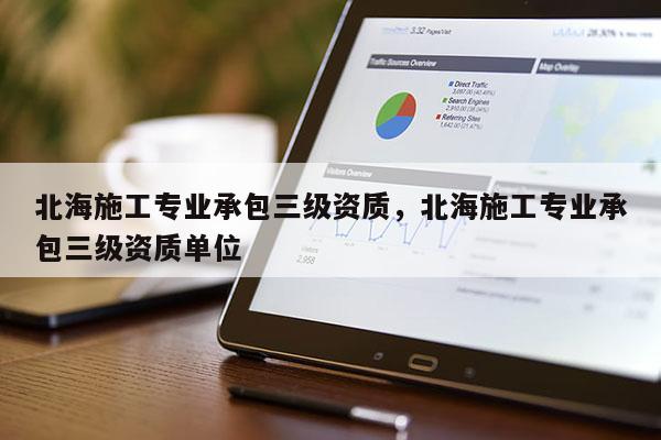 北海施工專業承包三級資質，北海施工專業承包三級資質單位