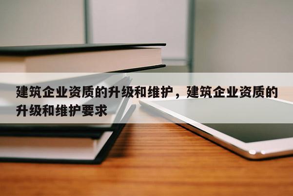 建筑企業資質的升級和維護，建筑企業資質的升級和維護要求