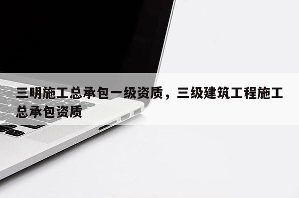 三明施工總承包一級資質，三級建筑工程施工總承包資質