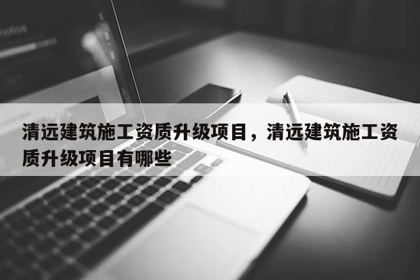 清遠建筑施工資質升級項目，清遠建筑施工資質升級項目有哪些