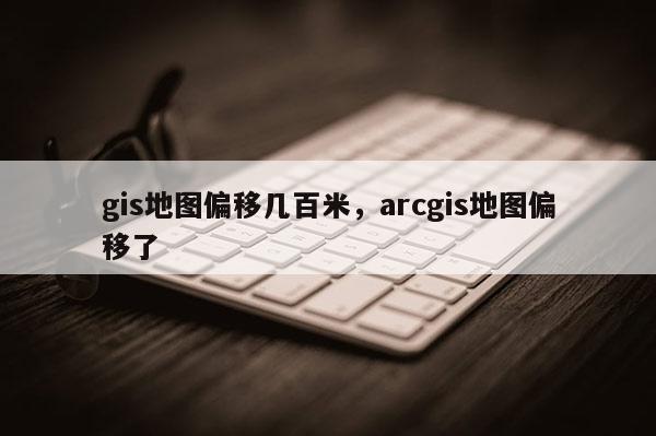 gis地圖偏移幾百米，arcgis地圖偏移了