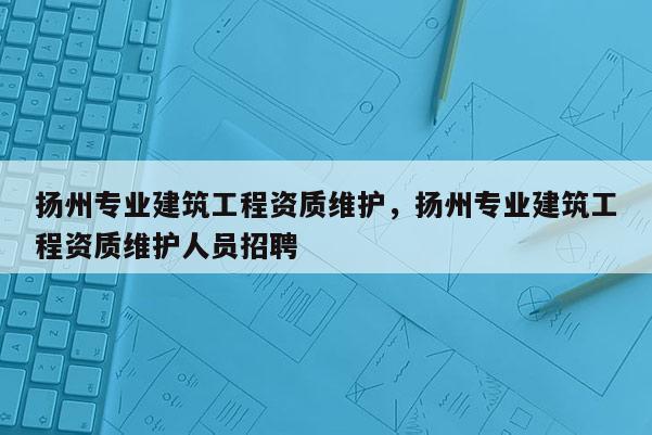 揚州專業建筑工程資質維護，揚州專業建筑工程資質維護人員招聘