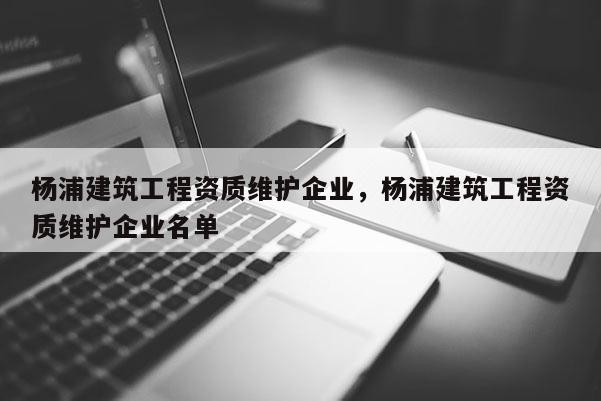 楊浦建筑工程資質(zhì)維護企業(yè)，楊浦建筑工程資質(zhì)維護企業(yè)名單