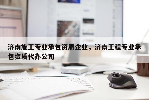 濟南施工專業(yè)承包資質企業(yè)，濟南工程專業(yè)承包資質代辦公司