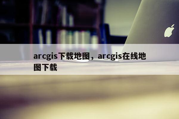 arcgis下載地圖，arcgis在線地圖下載