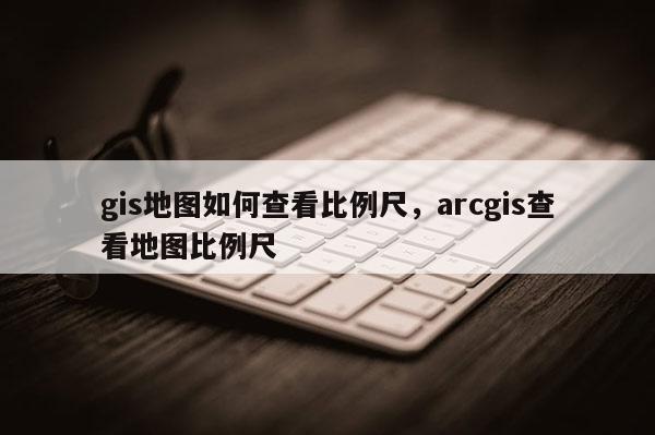 gis地圖如何查看比例尺，arcgis查看地圖比例尺