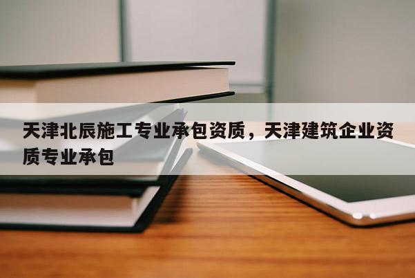 天津北辰施工專業(yè)承包資質(zhì)，天津建筑企業(yè)資質(zhì)專業(yè)承包