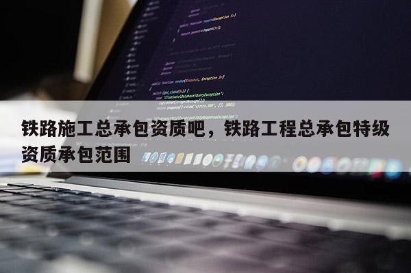 鐵路施工總承包資質吧，鐵路工程總承包特級資質承包范圍