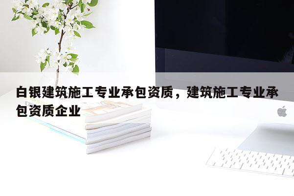 白銀建筑施工專業(yè)承包資質(zhì)，建筑施工專業(yè)承包資質(zhì)企業(yè)