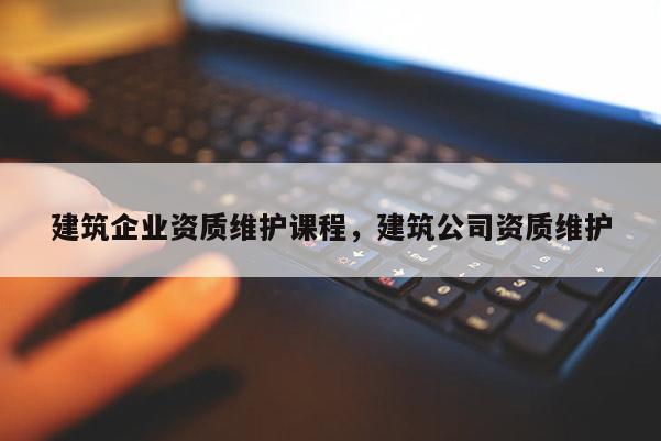 建筑企業資質維護課程，建筑公司資質維護