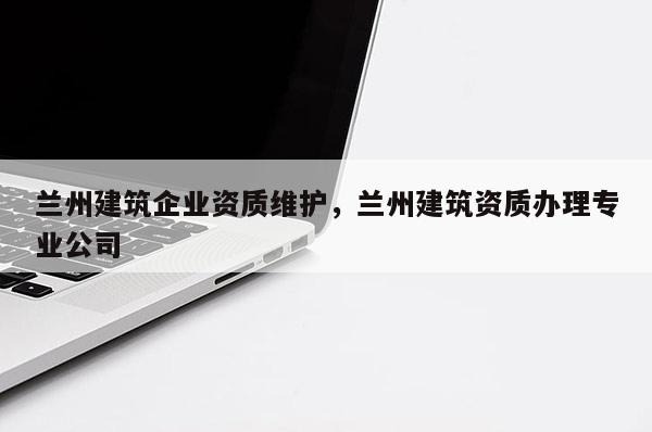 蘭州建筑企業資質維護，蘭州建筑資質辦理專業公司