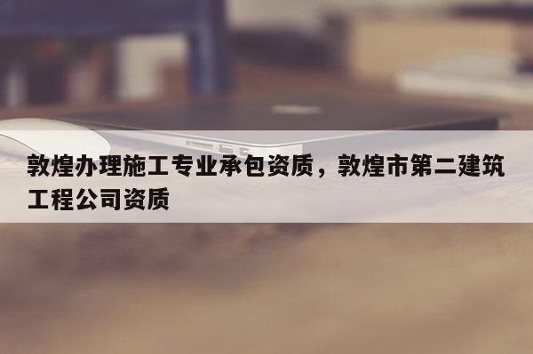 敦煌辦理施工專業承包資質，敦煌市第二建筑工程公司資質