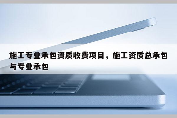 施工專業承包資質收費項目，施工資質總承包與專業承包