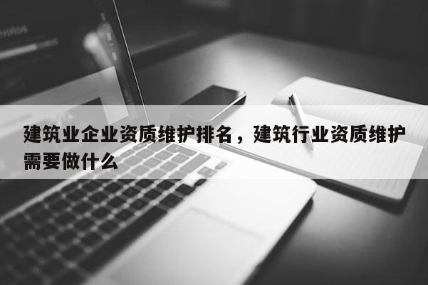 建筑業企業資質維護排名，建筑行業資質維護需要做什么