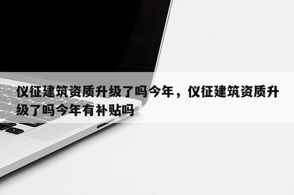 儀征建筑資質升級了嗎今年，儀征建筑資質升級了嗎今年有補貼嗎