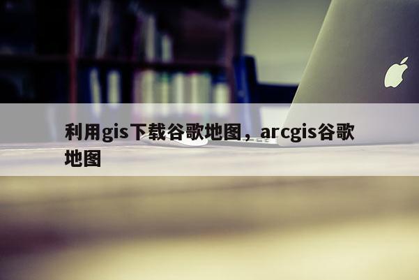 利用gis下載谷歌地圖，arcgis谷歌地圖