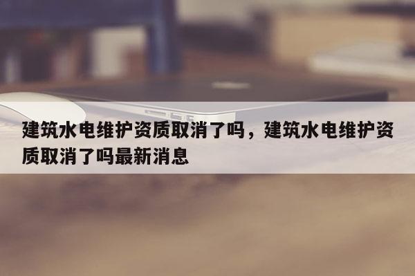 建筑水電維護資質取消了嗎，建筑水電維護資質取消了嗎最新消息