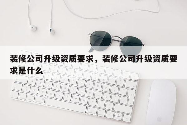 裝修公司升級資質要求，裝修公司升級資質要求是什么