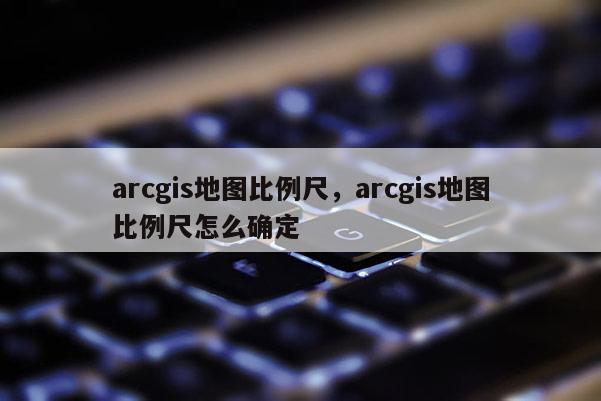 arcgis地圖比例尺，arcgis地圖比例尺怎么確定