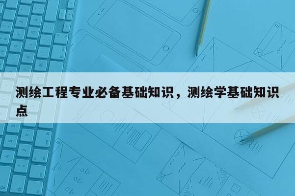 測繪工程專業(yè)必備基礎(chǔ)知識，測繪學(xué)基礎(chǔ)知識點(diǎn)