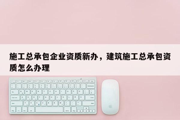 施工總承包企業(yè)資質(zhì)新辦，建筑施工總承包資質(zhì)怎么辦理