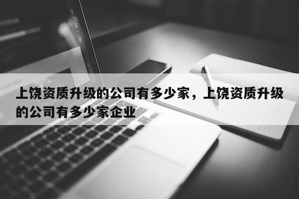 上饒資質升級的公司有多少家，上饒資質升級的公司有多少家企業