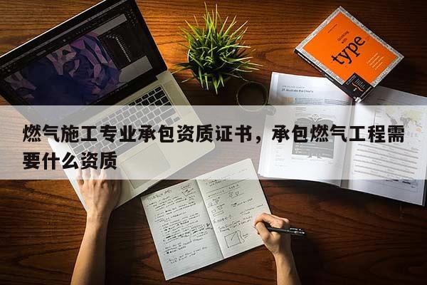 燃氣施工專業承包資質證書，承包燃氣工程需要什么資質