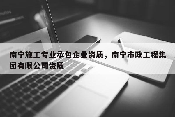 南寧施工專業(yè)承包企業(yè)資質(zhì)，南寧市政工程集團有限公司資質(zhì)