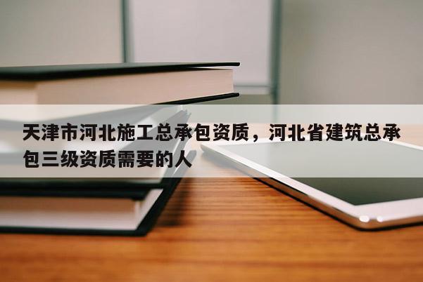 天津市河北施工總承包資質，河北省建筑總承包三級資質需要的人