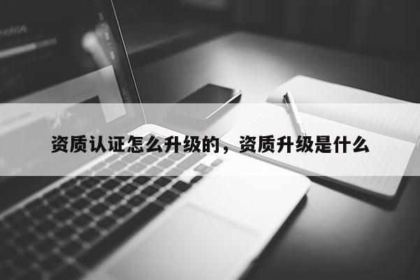 資質認證怎么升級的，資質升級是什么