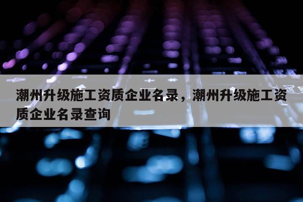 潮州升級施工資質企業名錄，潮州升級施工資質企業名錄查詢