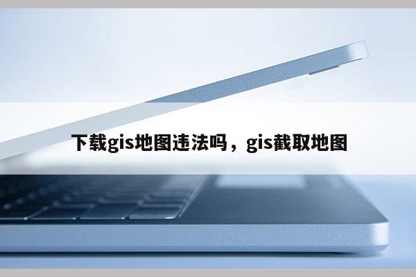 下載gis地圖違法嗎，gis截取地圖