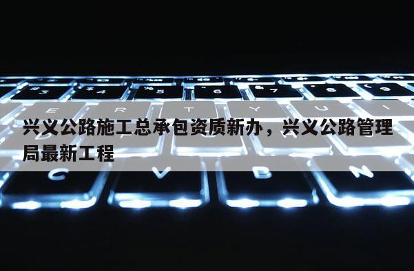 興義公路施工總承包資質(zhì)新辦，興義公路管理局最新工程