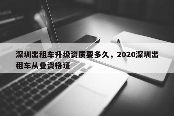 深圳出租車升級(jí)資質(zhì)要多久，2020深圳出租車從業(yè)資格證