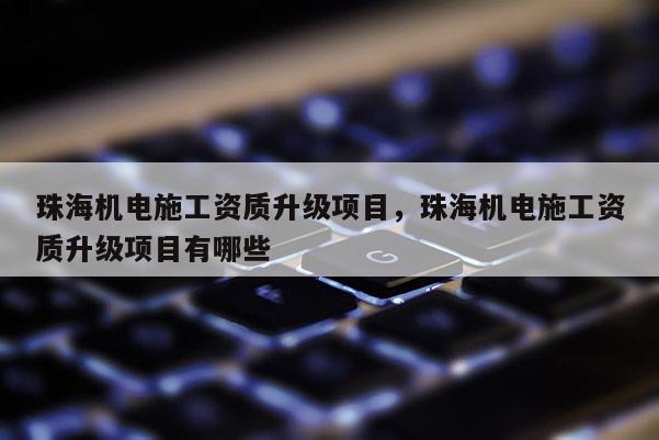 珠海機電施工資質升級項目，珠海機電施工資質升級項目有哪些