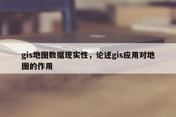 gis地圖數(shù)據(jù)現(xiàn)實(shí)性，論述gis應(yīng)用對(duì)地圖的作用