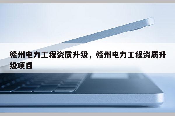 贛州電力工程資質升級，贛州電力工程資質升級項目