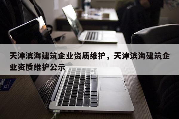 天津濱海建筑企業資質維護，天津濱海建筑企業資質維護公示