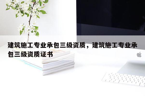 建筑施工專業承包三級資質，建筑施工專業承包三級資質證書