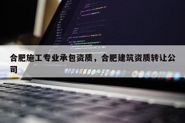 合肥施工專業(yè)承包資質(zhì)，合肥建筑資質(zhì)轉(zhuǎn)讓公司