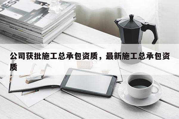 公司獲批施工總承包資質，最新施工總承包資質