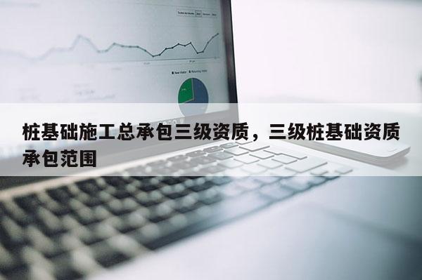 樁基礎施工總承包三級資質，三級樁基礎資質承包范圍