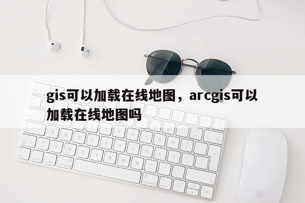 gis可以加載在線地圖，arcgis可以加載在線地圖嗎