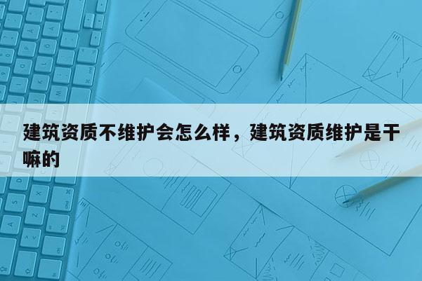 建筑資質不維護會怎么樣，建筑資質維護是干嘛的