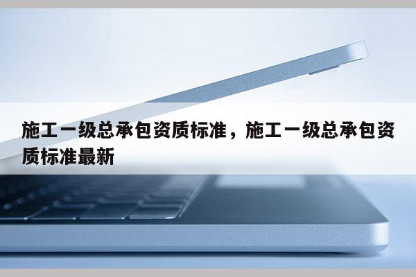 施工一級總承包資質標準，施工一級總承包資質標準最新