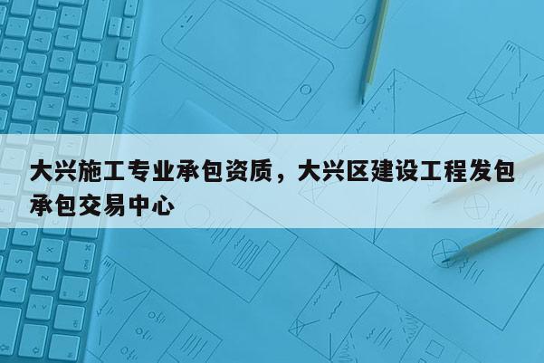 大興施工專業(yè)承包資質(zhì)，大興區(qū)建設(shè)工程發(fā)包承包交易中心