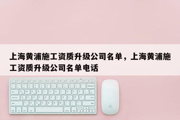 上海黃浦施工資質升級公司名單，上海黃浦施工資質升級公司名單電話