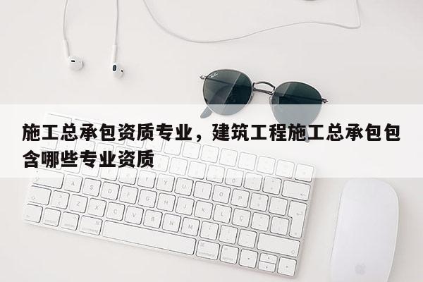 施工總承包資質專業，建筑工程施工總承包包含哪些專業資質